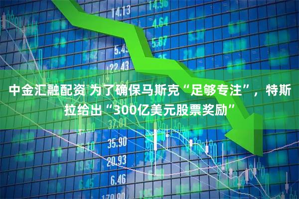 中金汇融配资 为了确保马斯克“足够专注”，特斯拉给出“300亿美元股票奖励”