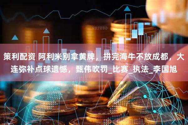 策利配资 阿利米别拿黄牌，拼完海牛不放成都，大连弥补点球遗憾，甄伟吹罚_比赛_执法_李国旭