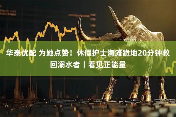 华泰优配 为她点赞！休假护士海滩跪地20分钟救回溺水者｜看见正能量