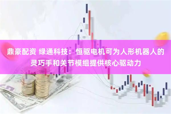 鼎豪配资 绿通科技：恒驱电机可为人形机器人的灵巧手和关节模组提供核心驱动力