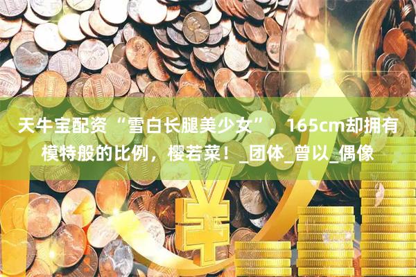 天牛宝配资 “雪白长腿美少女”，165cm却拥有模特般的比例，樱若菜！_团体_曾以_偶像