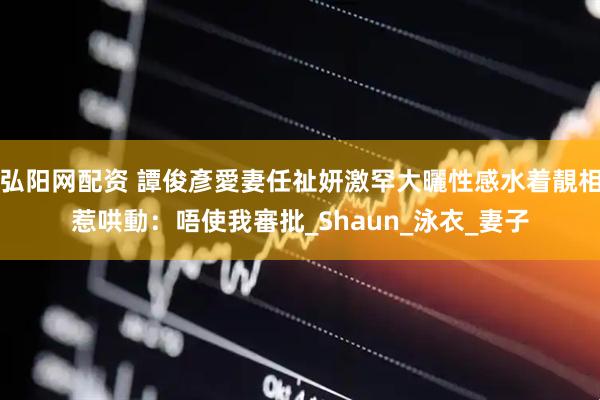 弘阳网配资 譚俊彥愛妻任祉妍激罕大曬性感水着靚相惹哄動：唔使我審批_Shaun_泳衣_妻子