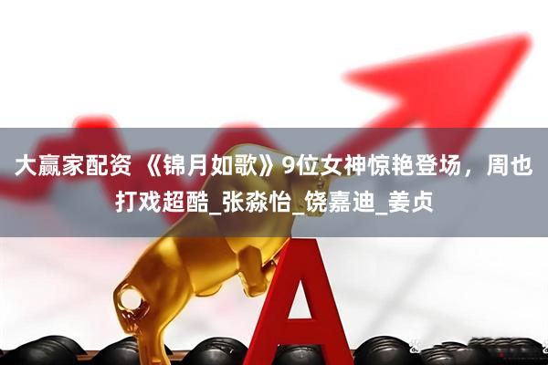大赢家配资 《锦月如歌》9位女神惊艳登场，周也打戏超酷_张淼怡_饶嘉迪_姜贞