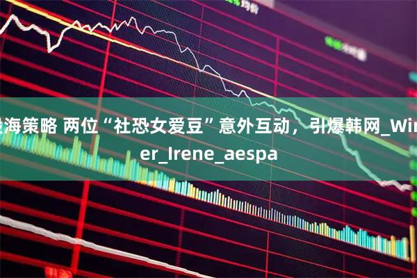 股海策略 两位“社恐女爱豆”意外互动，引爆韩网_Winter_Irene_aespa