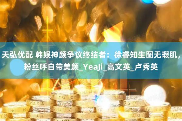 天弘优配 韩娱神颜争议终结者：徐睿知生图无瑕肌，粉丝呼自带美颜_YeaJi_高文英_卢秀英