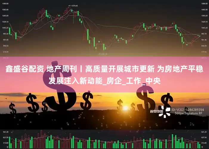 鑫盛谷配资 地产周刊丨高质量开展城市更新 为房地产平稳发展注入新动能_房企_工作_中央