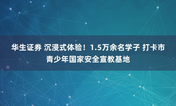 华生证券 沉浸式体验！1.5万余名学子 打卡市青少年国家安全宣教基地