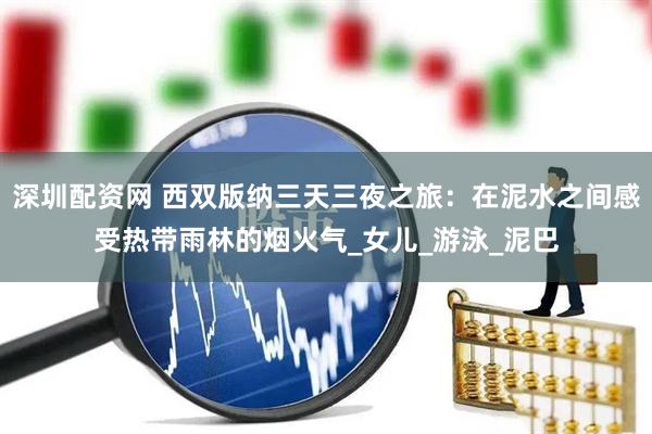 深圳配资网 西双版纳三天三夜之旅：在泥水之间感受热带雨林的烟火气_女儿_游泳_泥巴