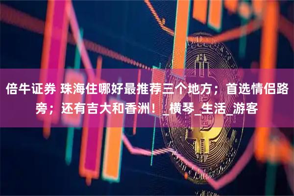 倍牛证券 珠海住哪好最推荐三个地方；首选情侣路旁；还有吉大和香洲！_横琴_生活_游客