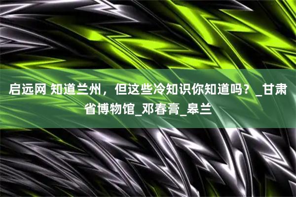 启远网 知道兰州，但这些冷知识你知道吗？_甘肃省博物馆_邓春膏_皋兰
