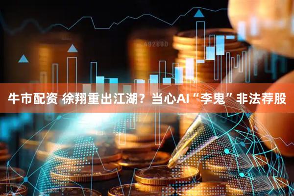 牛市配资 徐翔重出江湖？当心AI“李鬼”非法荐股