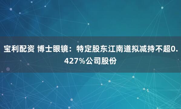 宝利配资 博士眼镜：特定股东江南道拟减持不超0.427%公司股份