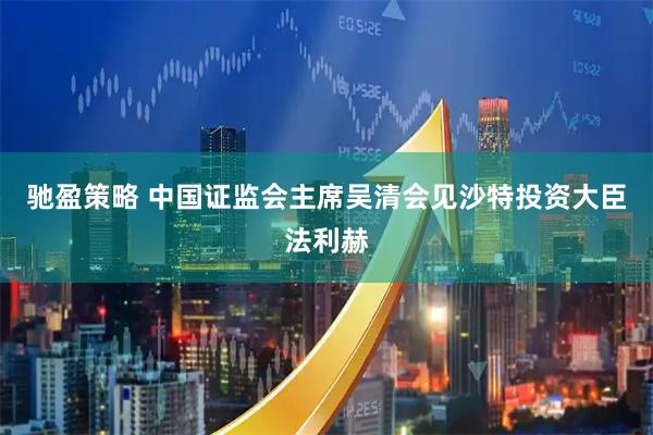 驰盈策略 中国证监会主席吴清会见沙特投资大臣法利赫