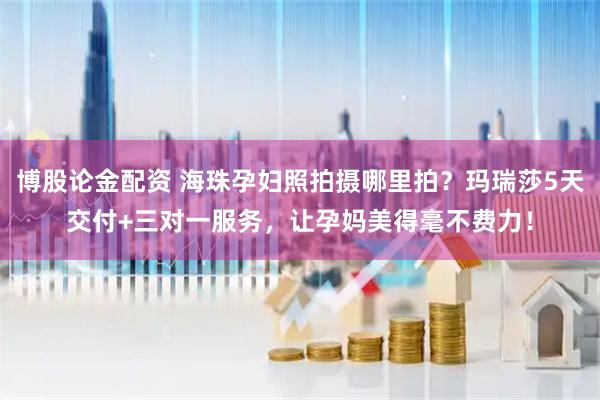 博股论金配资 海珠孕妇照拍摄哪里拍？玛瑞莎5天交付+三对一服务，让孕妈美得毫不费力！