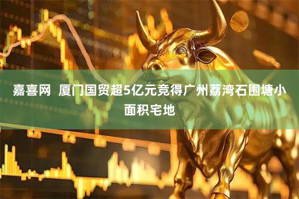 嘉喜网  厦门国贸超5亿元竞得广州荔湾石围塘小面积宅地