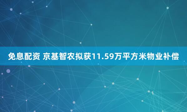 免息配资 京基智农拟获11.59万平方米物业补偿