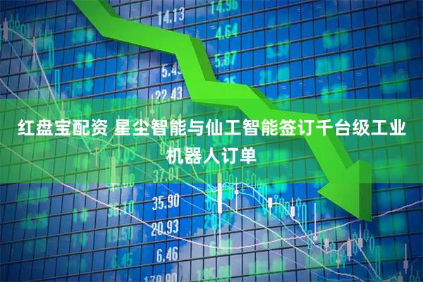 红盘宝配资 星尘智能与仙工智能签订千台级工业机器人订单