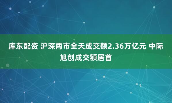 库东配资 沪深两市全天成交额2.36万亿元 中际旭创成交额居首