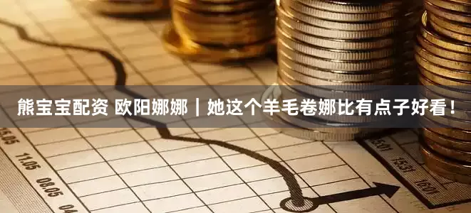 熊宝宝配资 欧阳娜娜｜她这个羊毛卷娜比有点子好看！