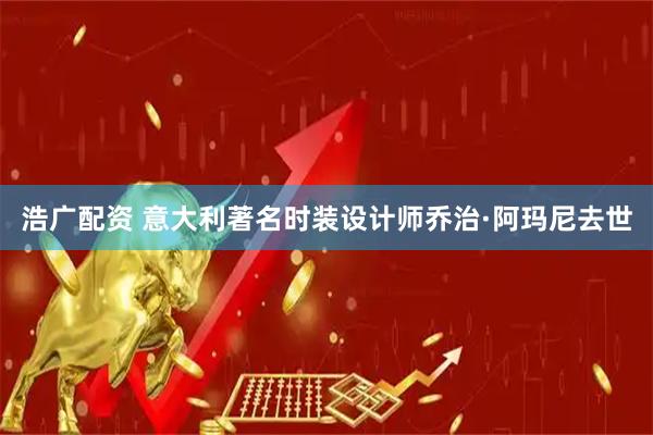 浩广配资 意大利著名时装设计师乔治·阿玛尼去世