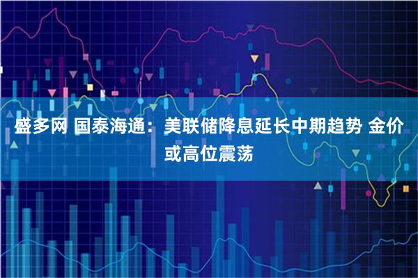 盛多网 国泰海通：美联储降息延长中期趋势 金价或高位震荡