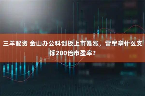 三羊配资 金山办公科创板上市暴涨，雷军拿什么支撑200倍市盈率？