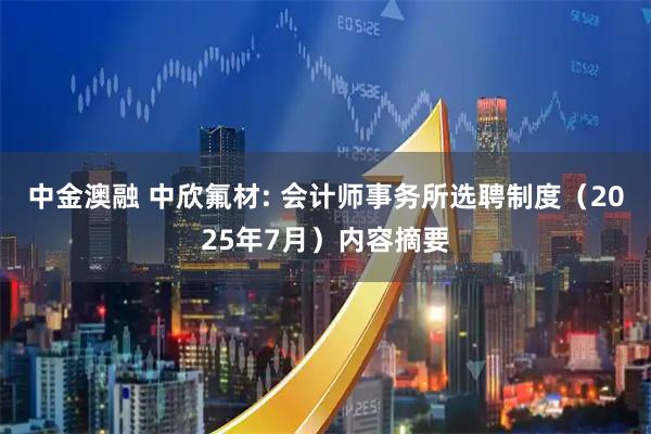 中金澳融 中欣氟材: 会计师事务所选聘制度（2025年7月）内容摘要