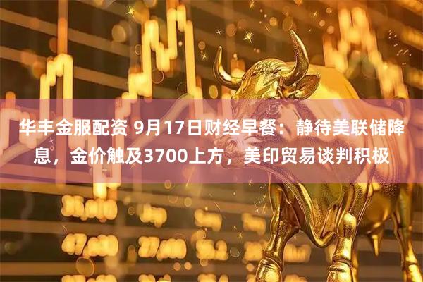 华丰金服配资 9月17日财经早餐:静待美联储降息,金价触及3700上方,美印贸易谈判积极