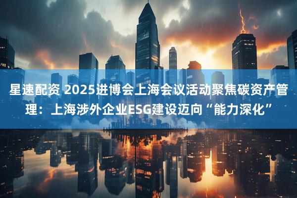 星速配资 2025进博会上海会议活动聚焦碳资产管理：上海涉外企业ESG建设迈向“能力深化”
