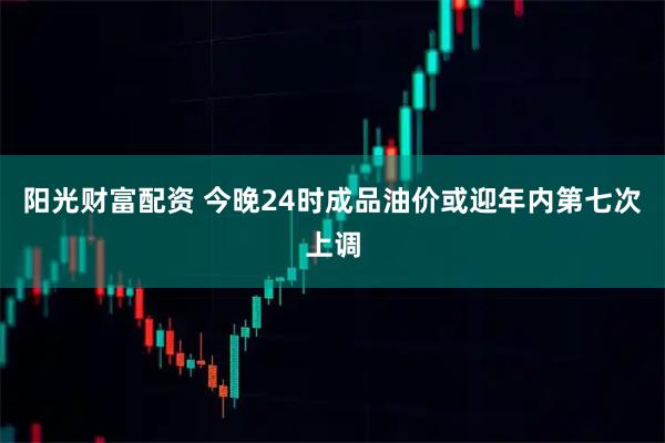 阳光财富配资 今晚24时成品油价或迎年内第七次上调