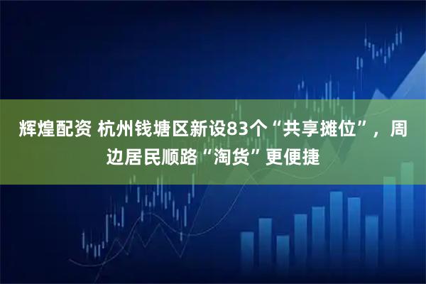 辉煌配资 杭州钱塘区新设83个“共享摊位”，周边居民顺路“淘货”更便捷
