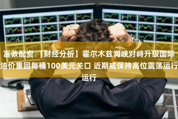 富敦配资 【财经分析】霍尔木兹海峡对峙升级国际油价重回每桶100美元关口 近期或保持高位震荡运行
