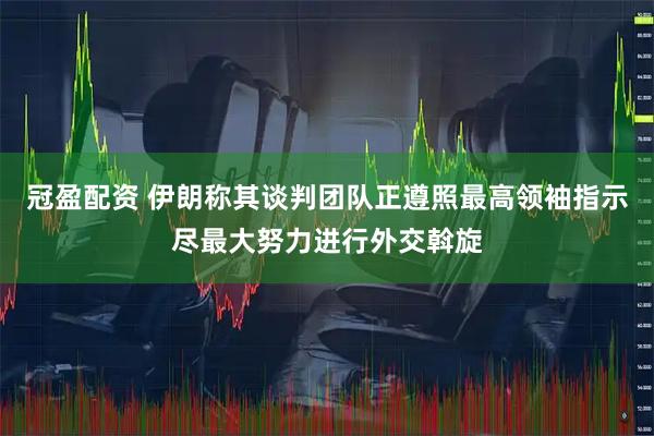 冠盈配资 伊朗称其谈判团队正遵照最高领袖指示尽最大努力进行外交斡旋