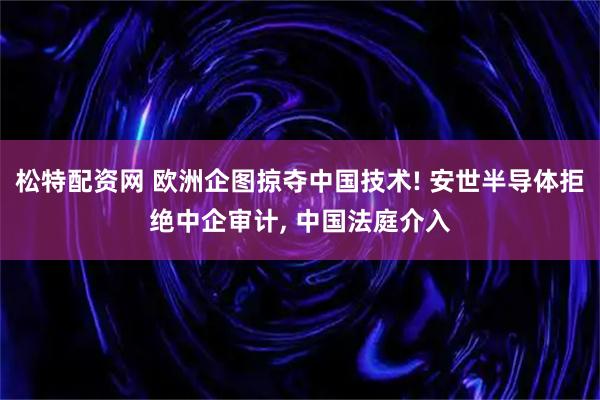 松特配资网 欧洲企图掠夺中国技术! 安世半导体拒绝中企审计, 中国法庭介入