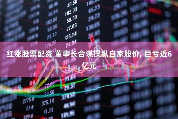 红涨股票配资 董事长合谋操纵自家股价, 巨亏近6亿元