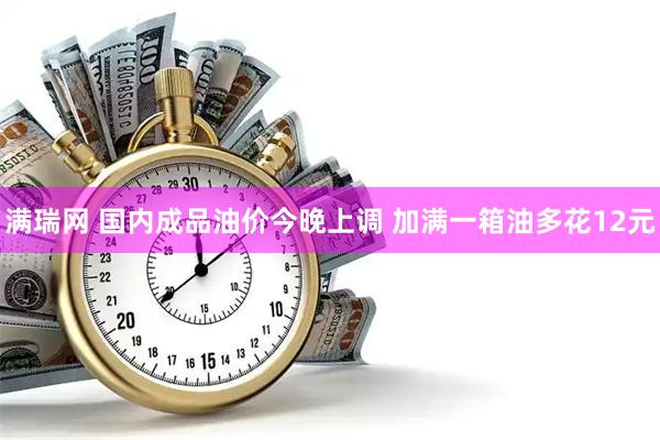 满瑞网 国内成品油价今晚上调 加满一箱油多花12元